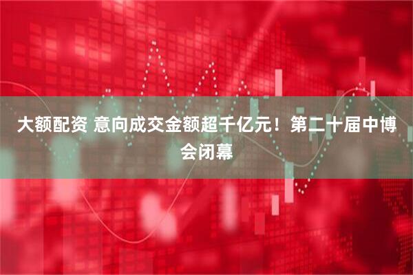 大额配资 意向成交金额超千亿元！第二十届中博会闭幕