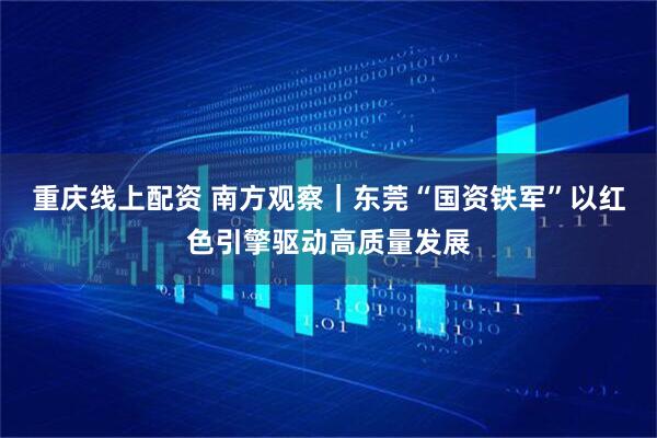 重庆线上配资 南方观察｜东莞“国资铁军”以红色引擎驱动高质量发展