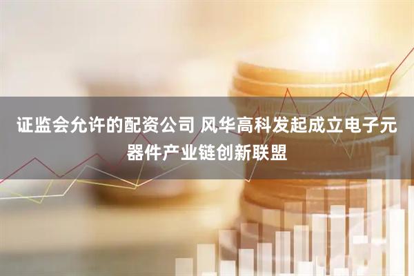 证监会允许的配资公司 风华高科发起成立电子元器件产业链创新联盟