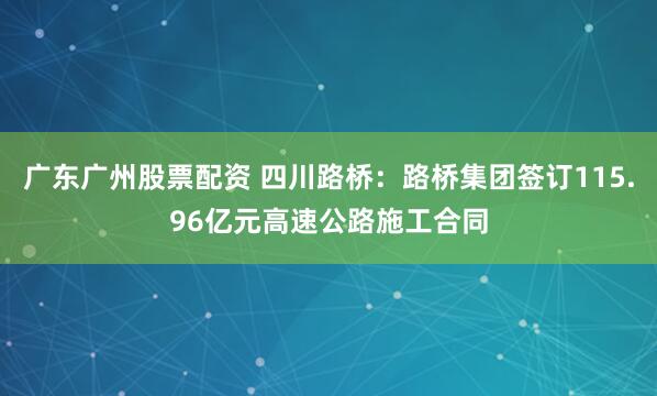 广东广州股票配资 四川路桥：路桥集团签订115.96亿元高速公路施工合同