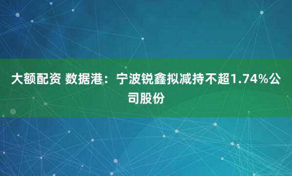 大额配资 数据港：宁波锐鑫拟减持不超1.74%公司股份