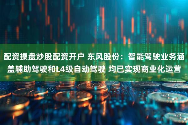 配资操盘炒股配资开户 东风股份：智能驾驶业务涵盖辅助驾驶和L4级自动驾驶 均已实现商业化运营