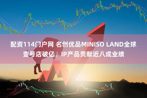 配资114门户网 名创优品MINISO LAND全球壹号店破亿，IP产品贡献近八成业绩