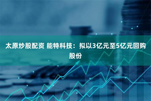太原炒股配资 能特科技：拟以3亿元至5亿元回购股份