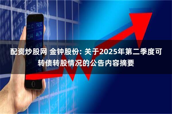 配资炒股网 金钟股份: 关于2025年第二季度可转债转股情况的公告内容摘要