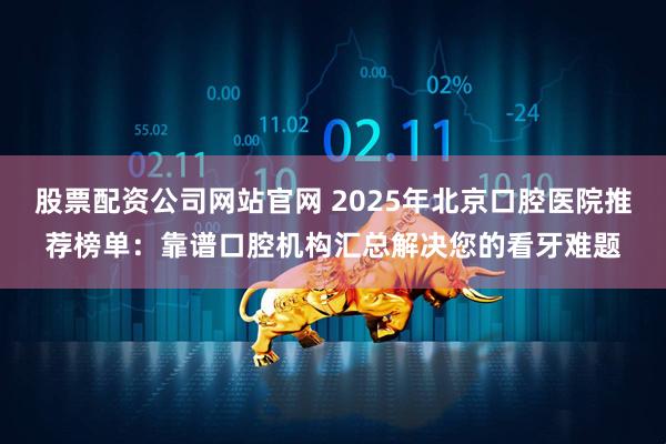 股票配资公司网站官网 2025年北京口腔医院推荐榜单：靠谱口腔机构汇总解决您的看牙难题