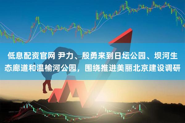 低息配资官网 尹力、殷勇来到日坛公园、坝河生态廊道和温榆河公园，围绕推进美丽北京建设调研