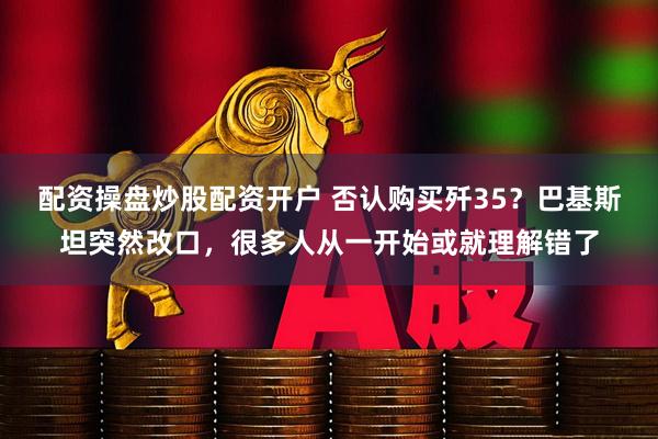 配资操盘炒股配资开户 否认购买歼35？巴基斯坦突然改口，很多人从一开始或就理解错了