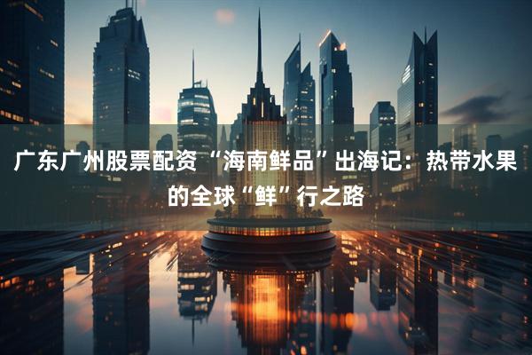 广东广州股票配资 “海南鲜品”出海记：热带水果的全球“鲜”行之路