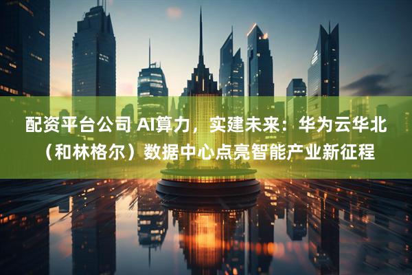 配资平台公司 AI算力，实建未来：华为云华北（和林格尔）数据中心点亮智能产业新征程