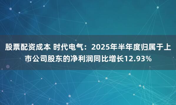 股票配资成本 时代电气：2025年半年度归属于上市公司股东的净利润同比增长12.93%