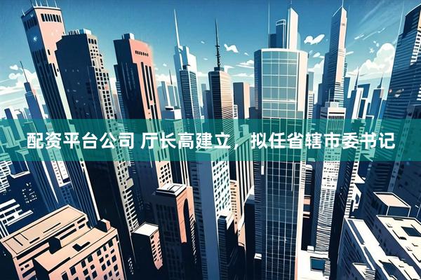 配资平台公司 厅长高建立，拟任省辖市委书记
