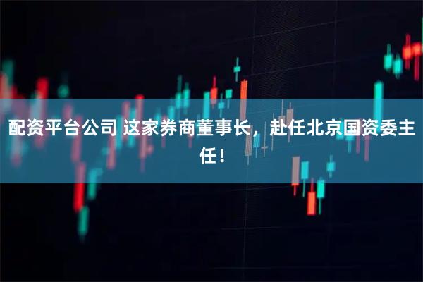 配资平台公司 这家券商董事长，赴任北京国资委主任！