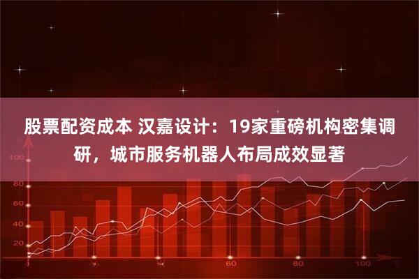 股票配资成本 汉嘉设计：19家重磅机构密集调研，城市服务机器人布局成效显著
