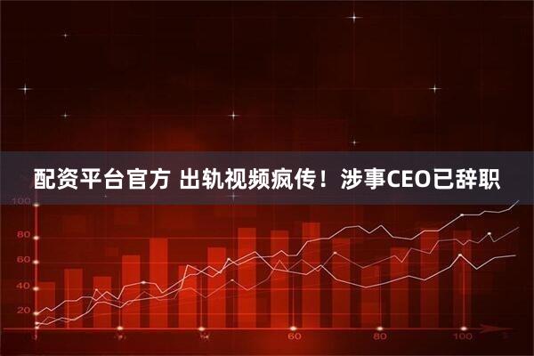 配资平台官方 出轨视频疯传！涉事CEO已辞职