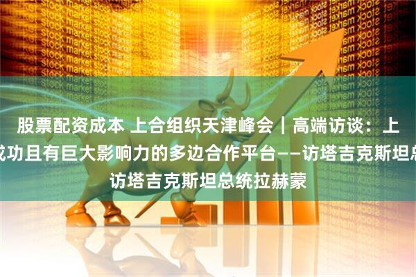 股票配资成本 上合组织天津峰会｜高端访谈：上合组织是成功且有巨大影响力的多边合作平台——访塔吉克斯坦总统拉赫蒙