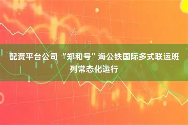 配资平台公司 “郑和号”海公铁国际多式联运班列常态化运行