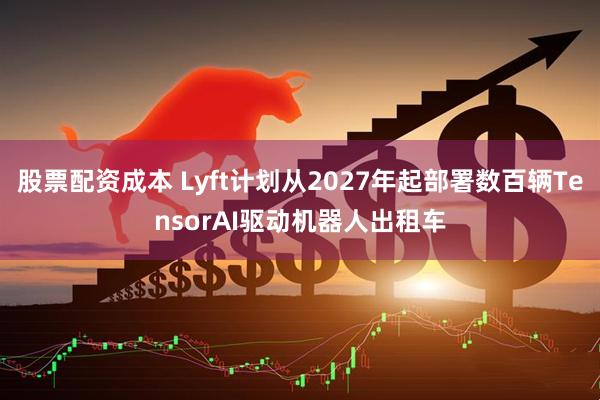 股票配资成本 Lyft计划从2027年起部署数百辆TensorAI驱动机器人出租车