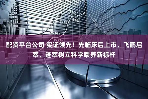 配资平台公司 实证领先！先临床后上市，飞鹤启萃、迹萃树立科学喂养新标杆