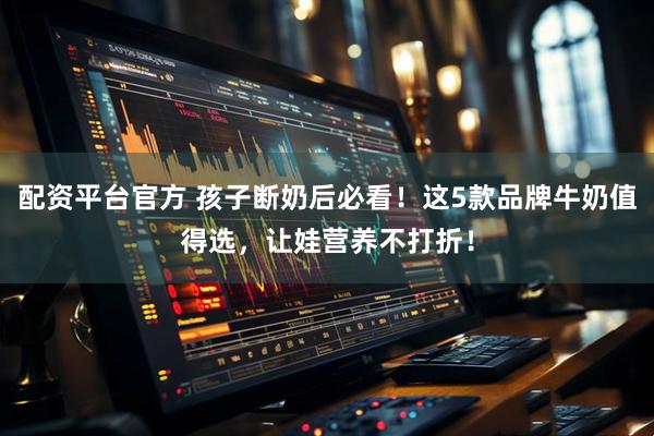 配资平台官方 孩子断奶后必看！这5款品牌牛奶值得选，让娃营养不打折！