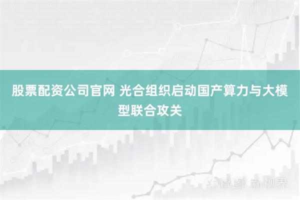 股票配资公司官网 光合组织启动国产算力与大模型联合攻关