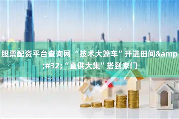 股票配资平台查询网 “技术大篷车”开进田间 “直供大集”搭到家门