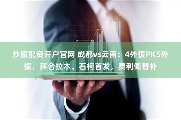 炒股配资开户官网 成都vs云南：4外援PK5外援，拜合拉木、石柯首发，费利佩替补