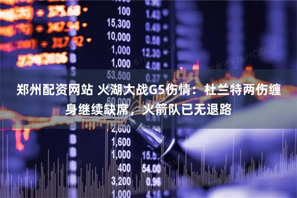 郑州配资网站 火湖大战G5伤情：杜兰特两伤缠身继续缺席，火箭队已无退路