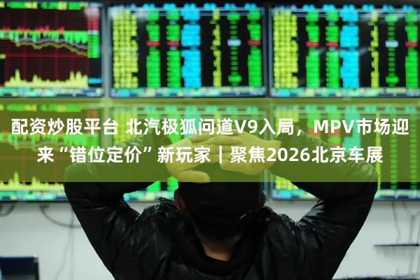 配资炒股平台 北汽极狐问道V9入局，MPV市场迎来“错位定价”新玩家｜聚焦2026北京车展