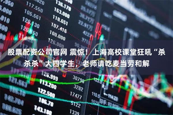 股票配资公司官网 震惊！上海高校课堂狂吼“杀杀杀”大四学生，老师请吃麦当劳和解