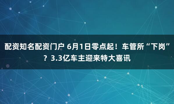 配资知名配资门户 6月1日零点起！车管所“下岗”？3.3亿车主迎来特大喜讯