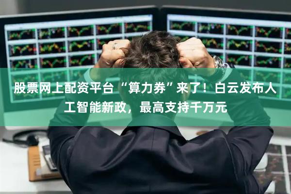 股票网上配资平台 “算力券”来了！白云发布人工智能新政，最高支持千万元