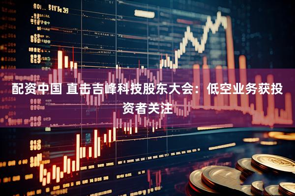配资中国 直击吉峰科技股东大会：低空业务获投资者关注