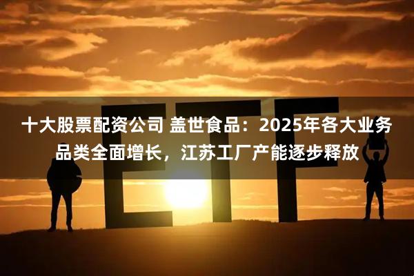十大股票配资公司 盖世食品：2025年各大业务品类全面增长，江苏工厂产能逐步释放