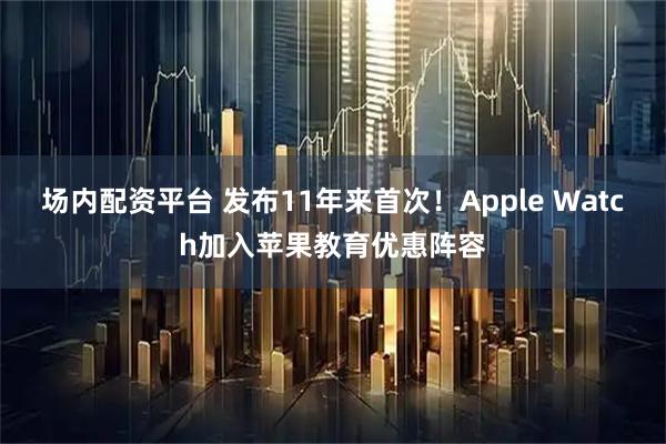 场内配资平台 发布11年来首次！Apple Watch加入苹果教育优惠阵容
