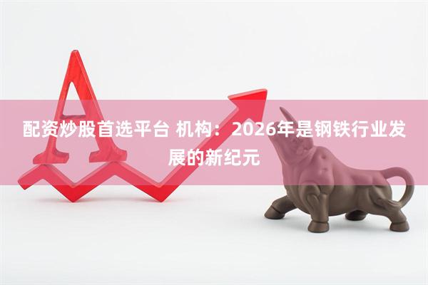 配资炒股首选平台 机构：2026年是钢铁行业发展的新纪元