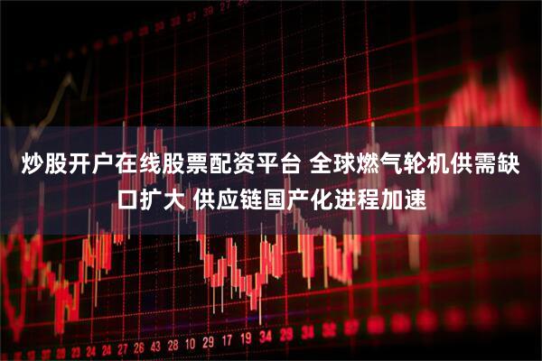 炒股开户在线股票配资平台 全球燃气轮机供需缺口扩大 供应链国产化进程加速