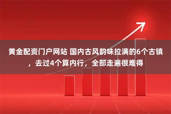黄金配资门户网站 国内古风韵味拉满的6个古镇，去过4个算内行，全部走遍很难得