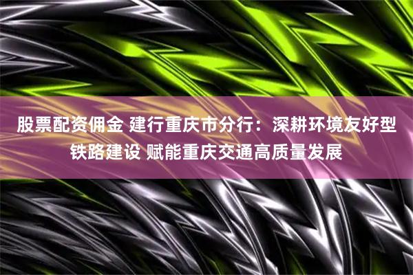 股票配资佣金 建行重庆市分行：深耕环境友好型铁路建设 赋能重庆交通高质量发展