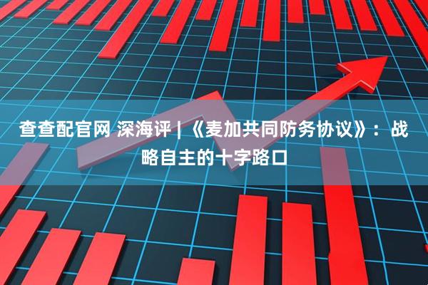 查查配官网 深海评 | 《麦加共同防务协议》：战略自主的十字路口