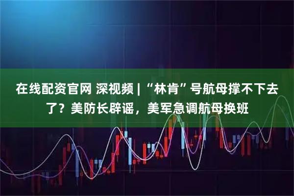 在线配资官网 深视频 | “林肯”号航母撑不下去了？美防长辟谣，美军急调航母换班